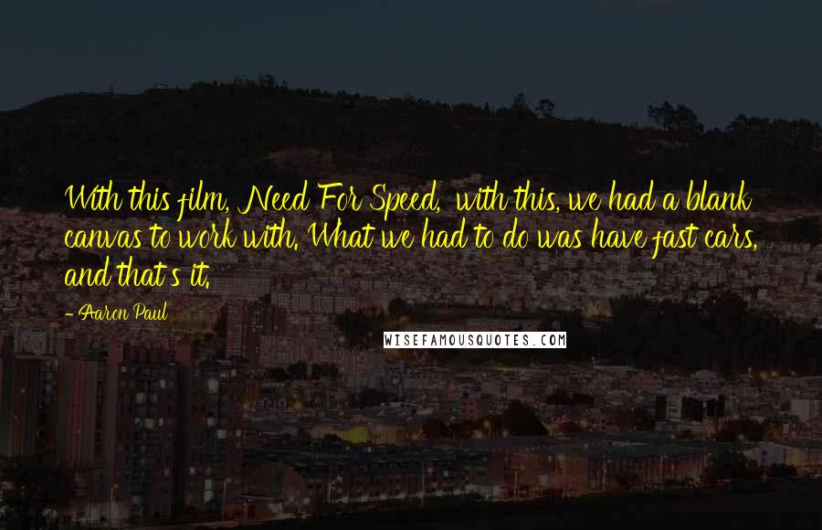 Aaron Paul Quotes: With this film, 'Need For Speed,' with this, we had a blank canvas to work with. What we had to do was have fast cars, and that's it.