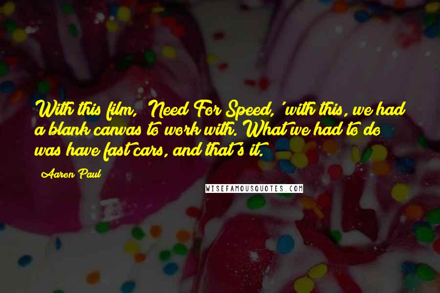 Aaron Paul Quotes: With this film, 'Need For Speed,' with this, we had a blank canvas to work with. What we had to do was have fast cars, and that's it.