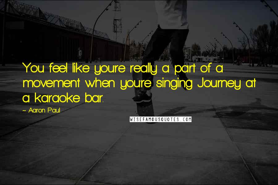Aaron Paul Quotes: You feel like you're really a part of a movement when you're singing Journey at a karaoke bar.