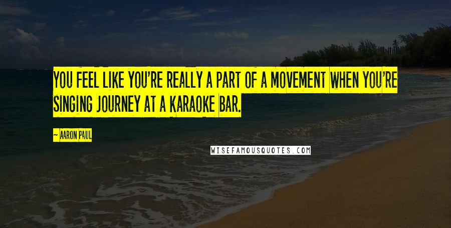 Aaron Paul Quotes: You feel like you're really a part of a movement when you're singing Journey at a karaoke bar.