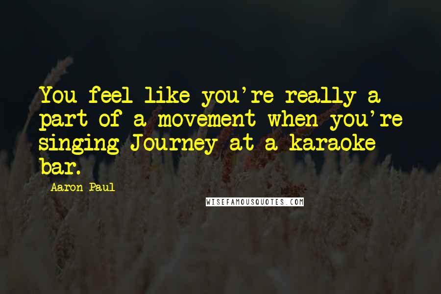 Aaron Paul Quotes: You feel like you're really a part of a movement when you're singing Journey at a karaoke bar.