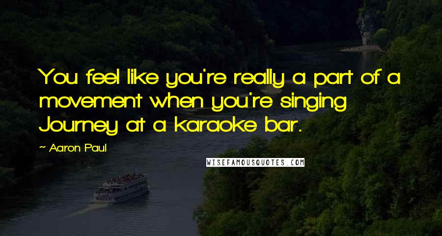 Aaron Paul Quotes: You feel like you're really a part of a movement when you're singing Journey at a karaoke bar.