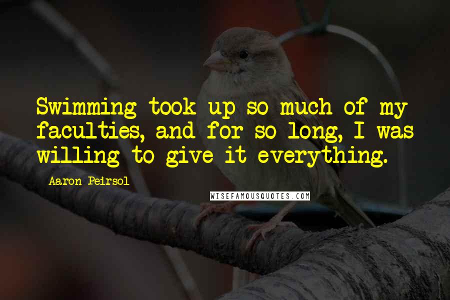 Aaron Peirsol Quotes: Swimming took up so much of my faculties, and for so long, I was willing to give it everything.