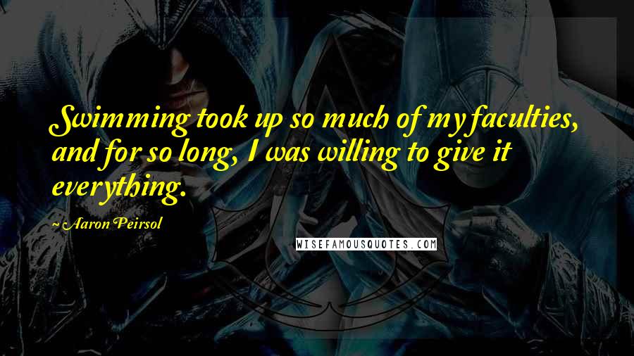 Aaron Peirsol Quotes: Swimming took up so much of my faculties, and for so long, I was willing to give it everything.