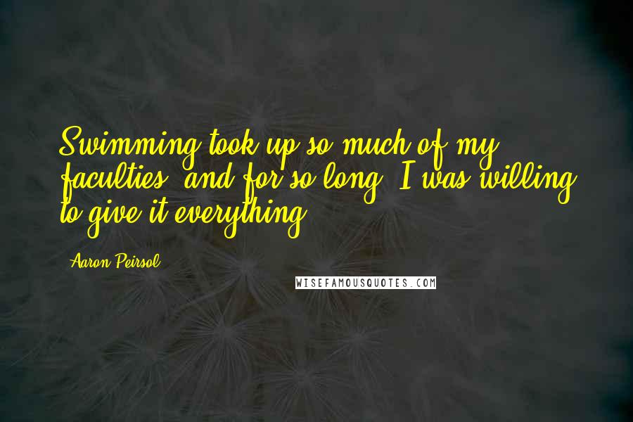 Aaron Peirsol Quotes: Swimming took up so much of my faculties, and for so long, I was willing to give it everything.