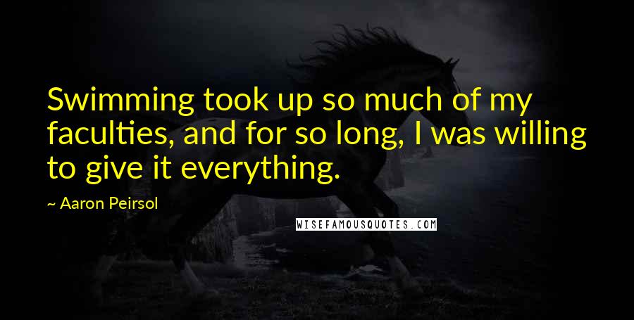 Aaron Peirsol Quotes: Swimming took up so much of my faculties, and for so long, I was willing to give it everything.