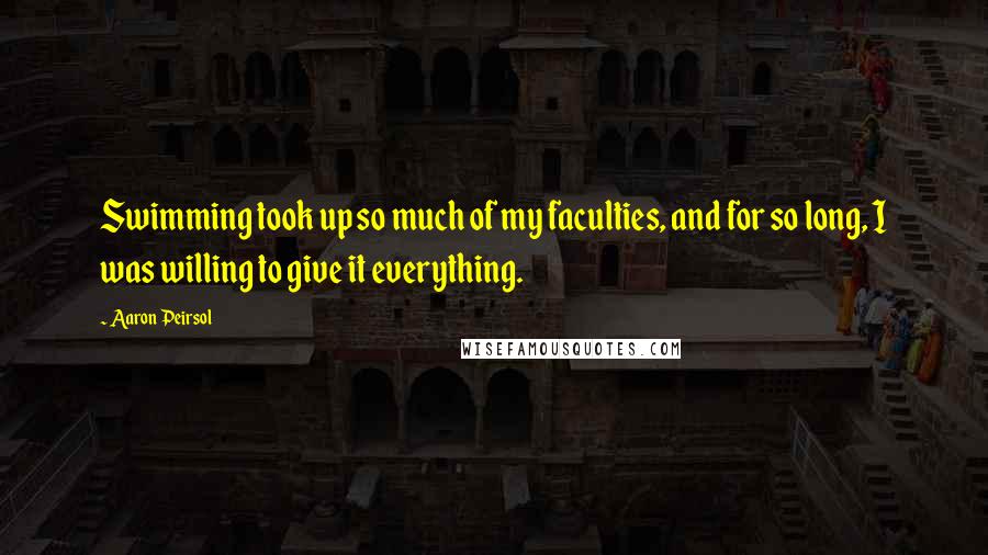 Aaron Peirsol Quotes: Swimming took up so much of my faculties, and for so long, I was willing to give it everything.