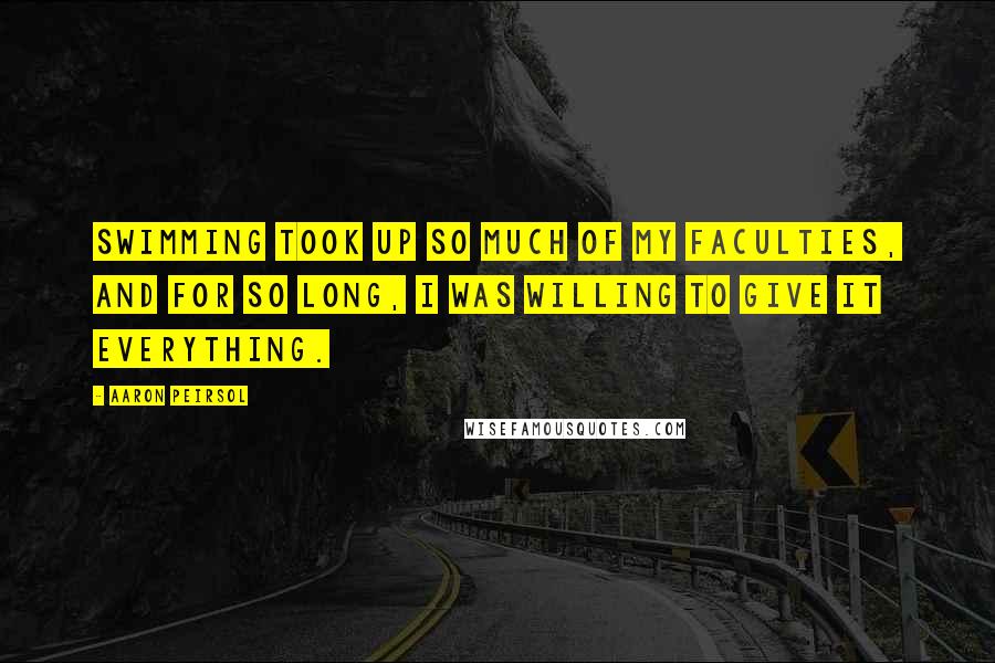 Aaron Peirsol Quotes: Swimming took up so much of my faculties, and for so long, I was willing to give it everything.