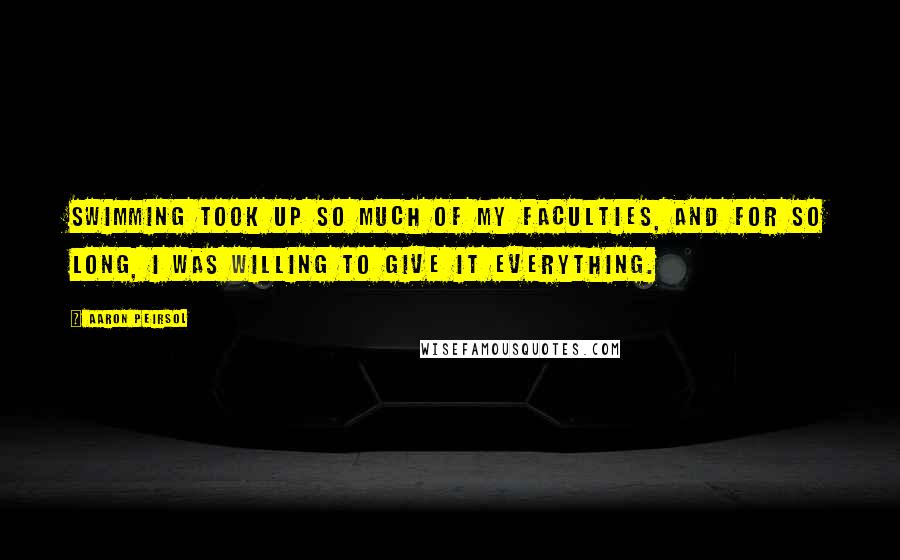 Aaron Peirsol Quotes: Swimming took up so much of my faculties, and for so long, I was willing to give it everything.