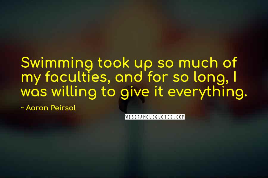 Aaron Peirsol Quotes: Swimming took up so much of my faculties, and for so long, I was willing to give it everything.