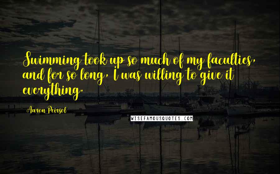 Aaron Peirsol Quotes: Swimming took up so much of my faculties, and for so long, I was willing to give it everything.