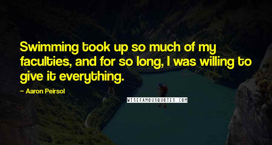 Aaron Peirsol Quotes: Swimming took up so much of my faculties, and for so long, I was willing to give it everything.