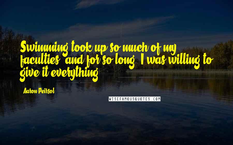 Aaron Peirsol Quotes: Swimming took up so much of my faculties, and for so long, I was willing to give it everything.