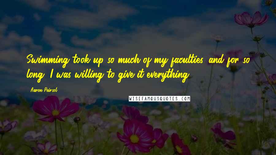 Aaron Peirsol Quotes: Swimming took up so much of my faculties, and for so long, I was willing to give it everything.