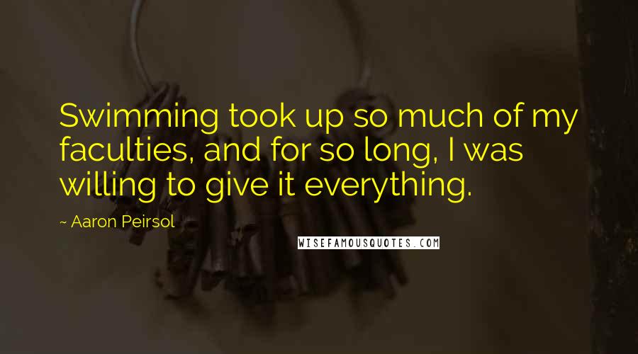 Aaron Peirsol Quotes: Swimming took up so much of my faculties, and for so long, I was willing to give it everything.