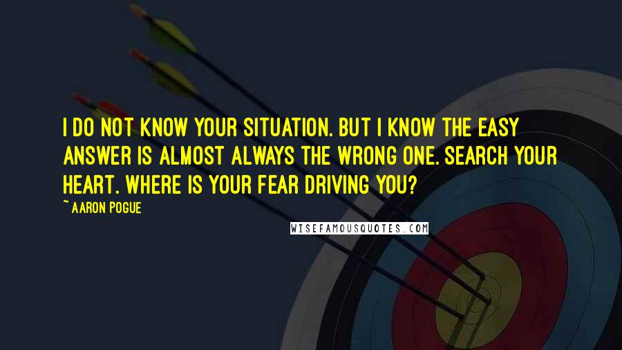 Aaron Pogue Quotes: I do not know your situation. But I know the easy answer is almost always the wrong one. Search your heart. Where is your fear driving you?