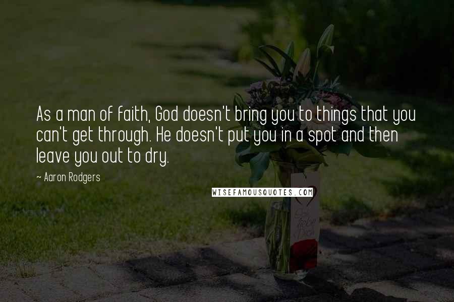 Aaron Rodgers Quotes: As a man of faith, God doesn't bring you to things that you can't get through. He doesn't put you in a spot and then leave you out to dry.