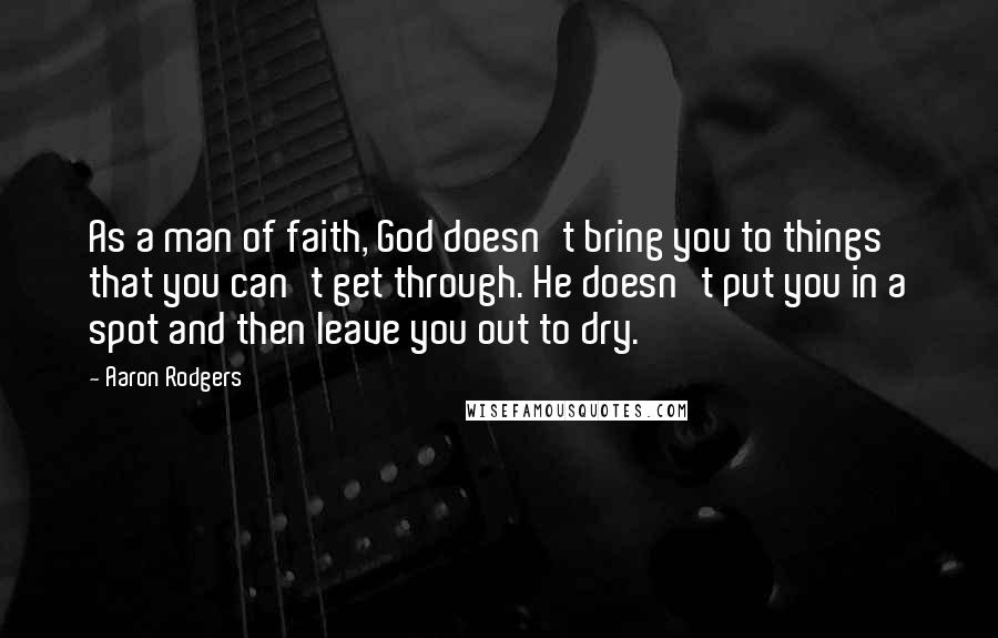 Aaron Rodgers Quotes: As a man of faith, God doesn't bring you to things that you can't get through. He doesn't put you in a spot and then leave you out to dry.