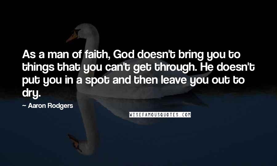 Aaron Rodgers Quotes: As a man of faith, God doesn't bring you to things that you can't get through. He doesn't put you in a spot and then leave you out to dry.