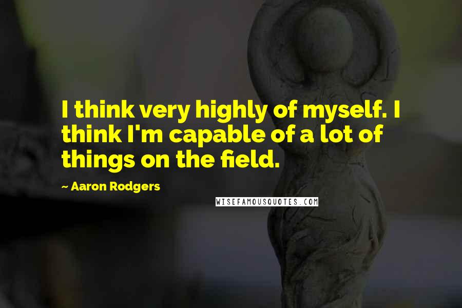 Aaron Rodgers Quotes: I think very highly of myself. I think I'm capable of a lot of things on the field.