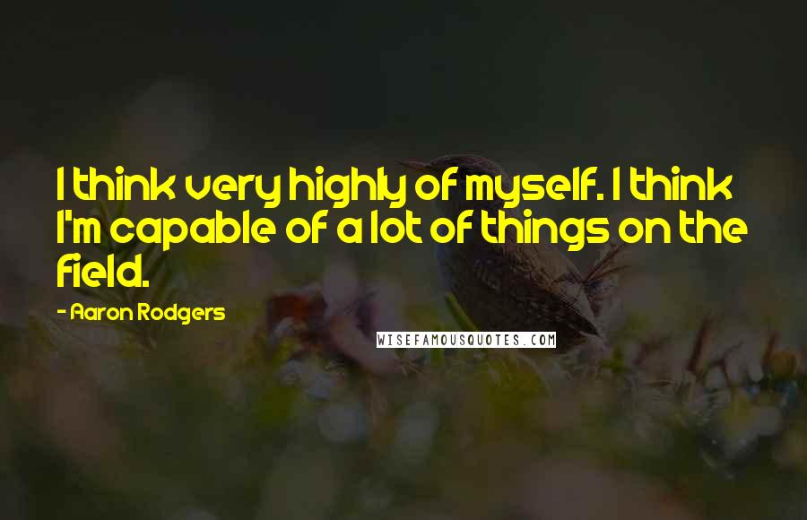 Aaron Rodgers Quotes: I think very highly of myself. I think I'm capable of a lot of things on the field.