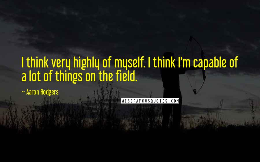 Aaron Rodgers Quotes: I think very highly of myself. I think I'm capable of a lot of things on the field.