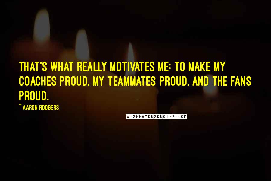 Aaron Rodgers Quotes: That's what really motivates me: to make my coaches proud, my teammates proud, and the fans proud.