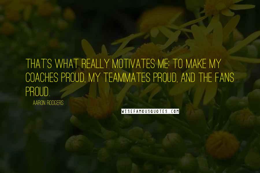 Aaron Rodgers Quotes: That's what really motivates me: to make my coaches proud, my teammates proud, and the fans proud.