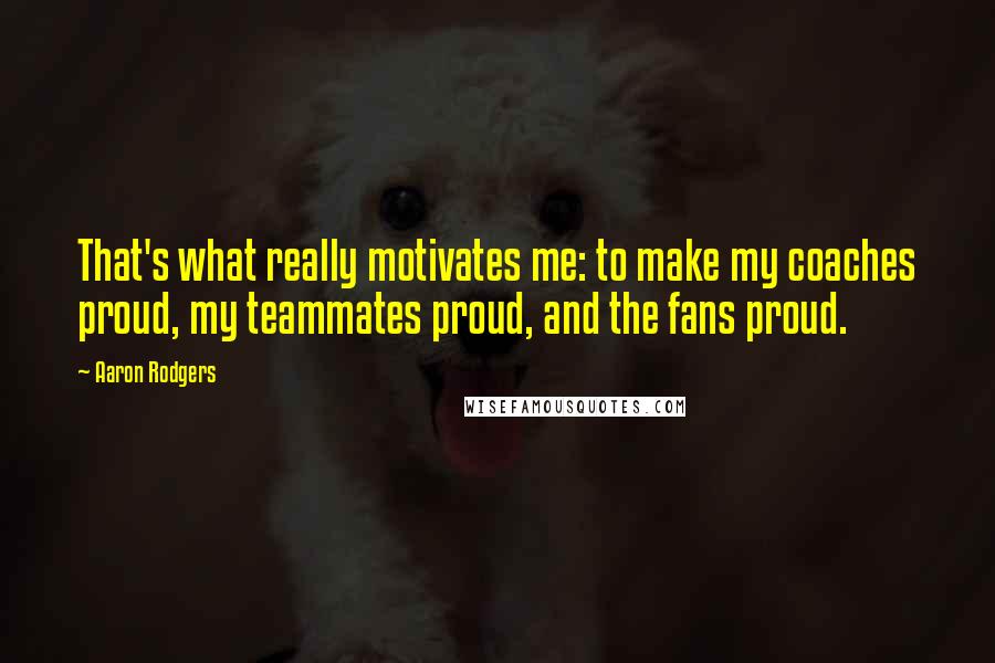 Aaron Rodgers Quotes: That's what really motivates me: to make my coaches proud, my teammates proud, and the fans proud.