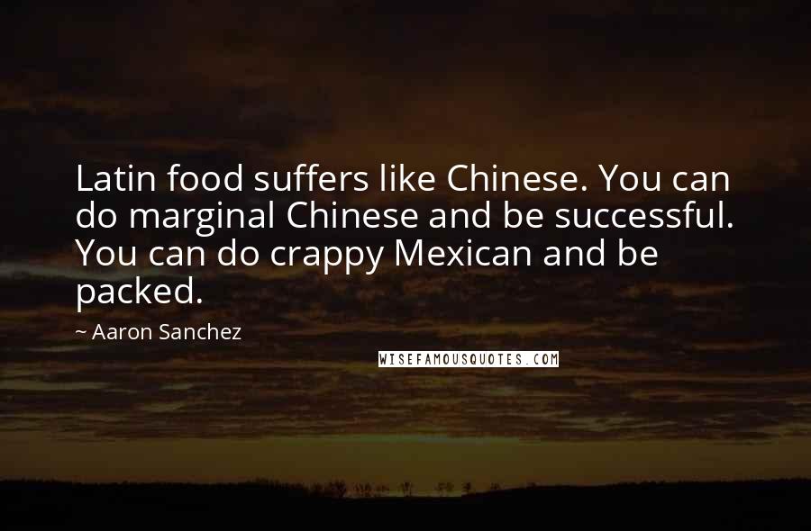Aaron Sanchez Quotes: Latin food suffers like Chinese. You can do marginal Chinese and be successful. You can do crappy Mexican and be packed.