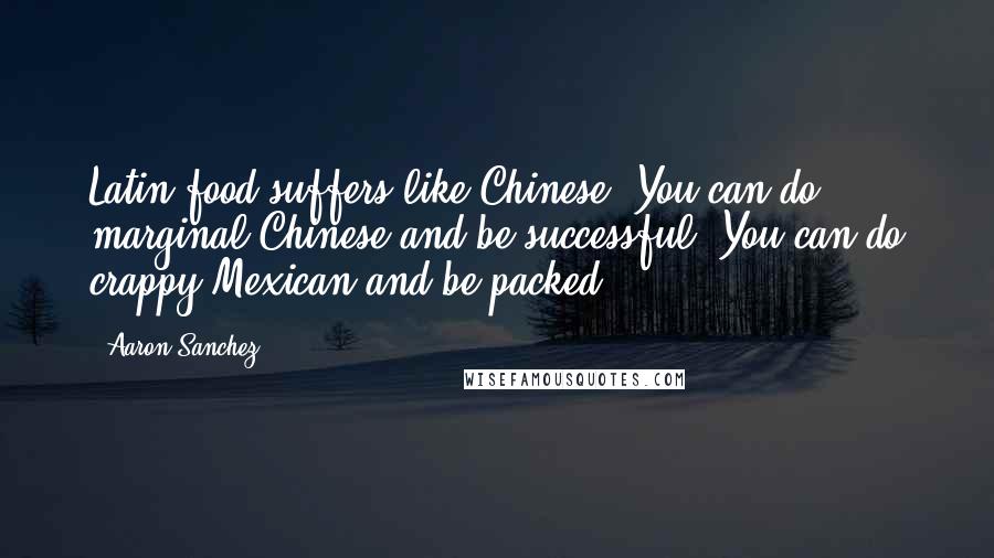 Aaron Sanchez Quotes: Latin food suffers like Chinese. You can do marginal Chinese and be successful. You can do crappy Mexican and be packed.