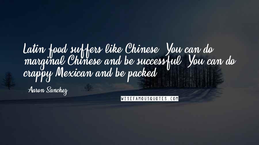 Aaron Sanchez Quotes: Latin food suffers like Chinese. You can do marginal Chinese and be successful. You can do crappy Mexican and be packed.