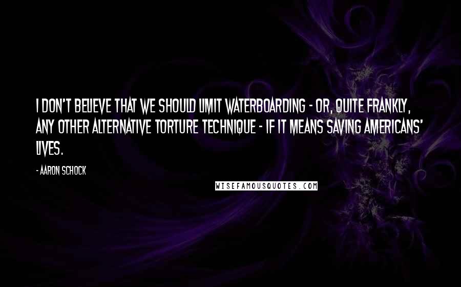 Aaron Schock Quotes: I don't believe that we should limit waterboarding - or, quite frankly, any other alternative torture technique - if it means saving Americans' lives.