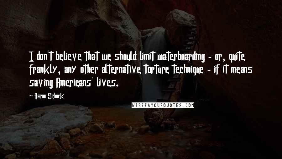 Aaron Schock Quotes: I don't believe that we should limit waterboarding - or, quite frankly, any other alternative torture technique - if it means saving Americans' lives.