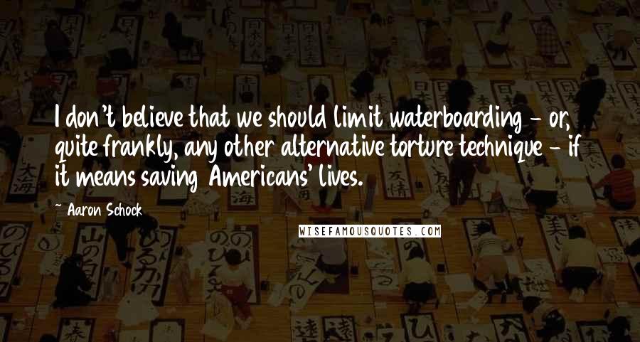 Aaron Schock Quotes: I don't believe that we should limit waterboarding - or, quite frankly, any other alternative torture technique - if it means saving Americans' lives.