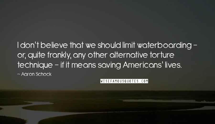 Aaron Schock Quotes: I don't believe that we should limit waterboarding - or, quite frankly, any other alternative torture technique - if it means saving Americans' lives.