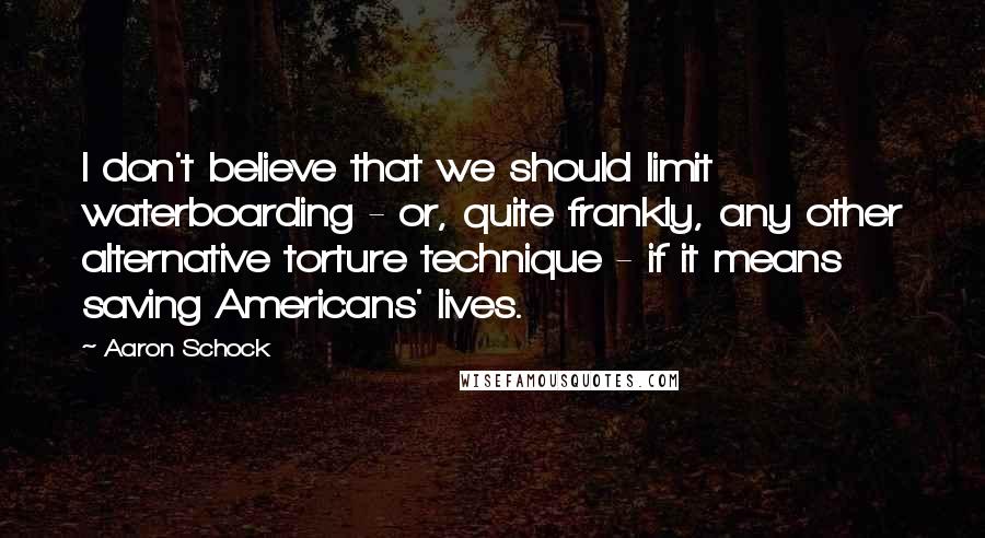 Aaron Schock Quotes: I don't believe that we should limit waterboarding - or, quite frankly, any other alternative torture technique - if it means saving Americans' lives.