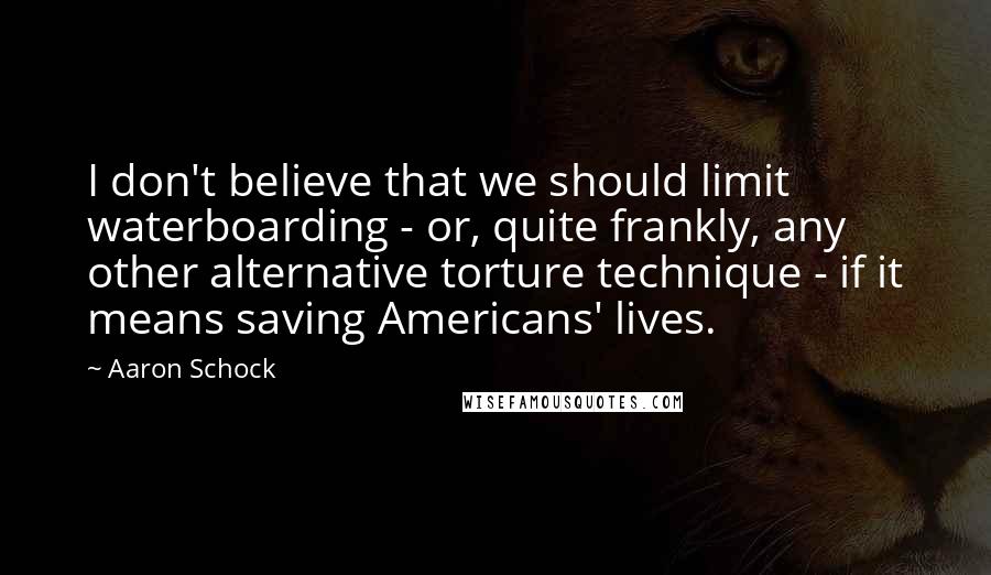 Aaron Schock Quotes: I don't believe that we should limit waterboarding - or, quite frankly, any other alternative torture technique - if it means saving Americans' lives.