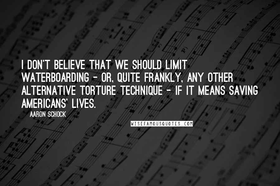 Aaron Schock Quotes: I don't believe that we should limit waterboarding - or, quite frankly, any other alternative torture technique - if it means saving Americans' lives.