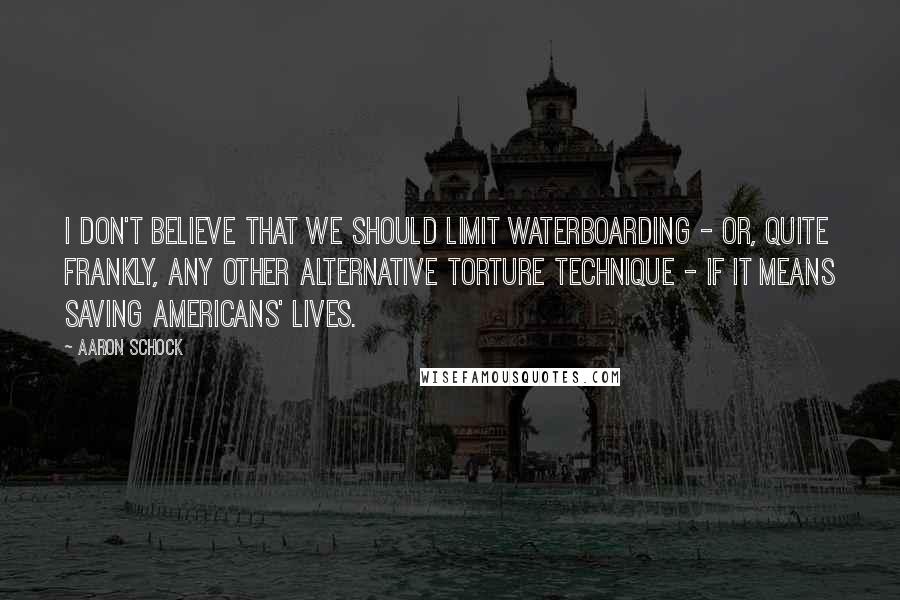 Aaron Schock Quotes: I don't believe that we should limit waterboarding - or, quite frankly, any other alternative torture technique - if it means saving Americans' lives.