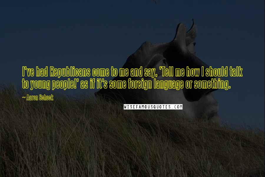 Aaron Schock Quotes: I've had Republicans come to me and say, 'Tell me how I should talk to young people!' as if it's some foreign language or something.