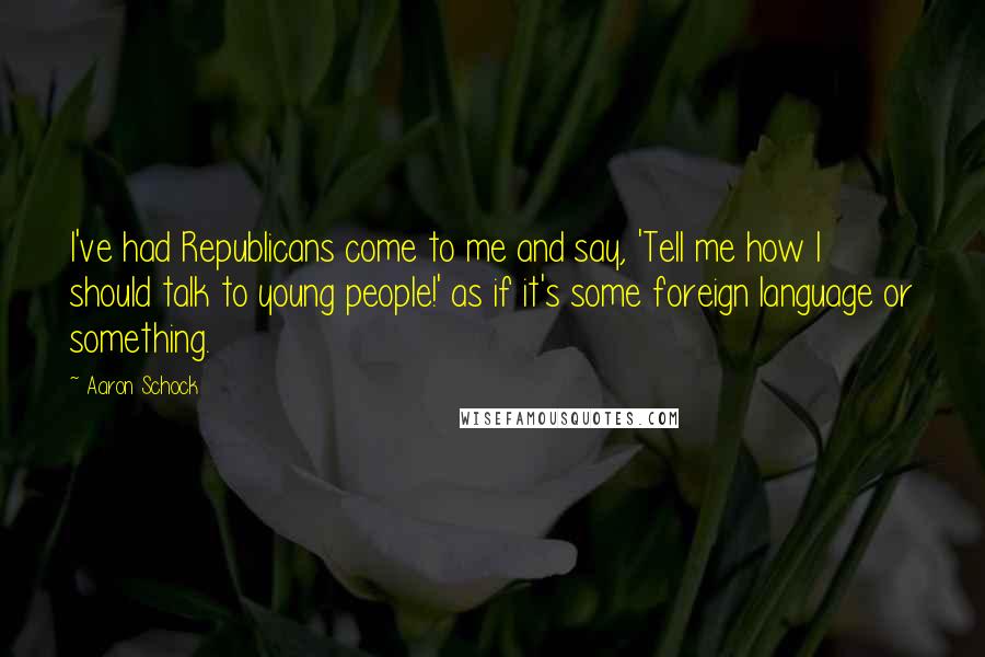 Aaron Schock Quotes: I've had Republicans come to me and say, 'Tell me how I should talk to young people!' as if it's some foreign language or something.