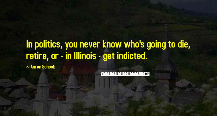 Aaron Schock Quotes: In politics, you never know who's going to die, retire, or - in Illinois - get indicted.