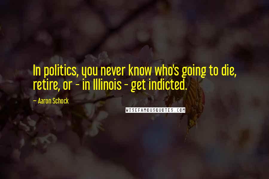 Aaron Schock Quotes: In politics, you never know who's going to die, retire, or - in Illinois - get indicted.