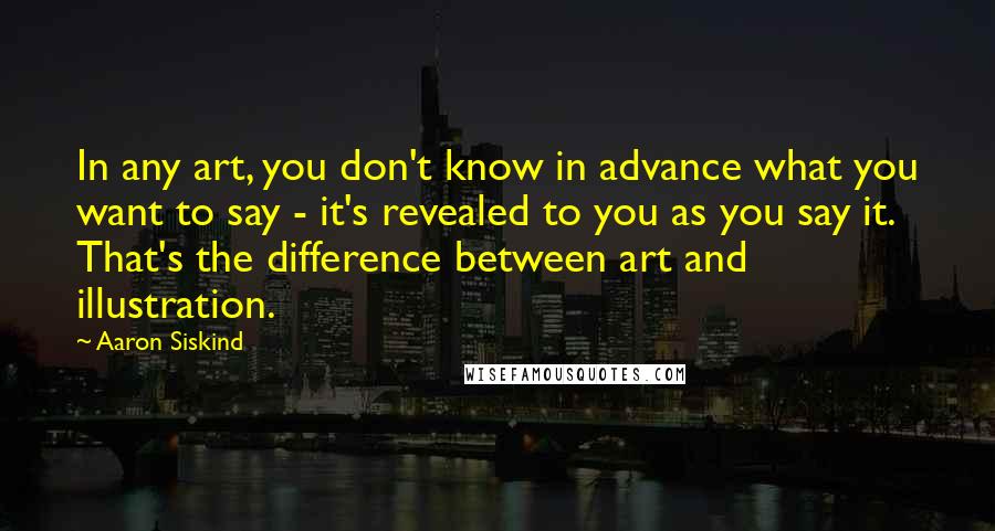 Aaron Siskind Quotes: In any art, you don't know in advance what you want to say - it's revealed to you as you say it. That's the difference between art and illustration.