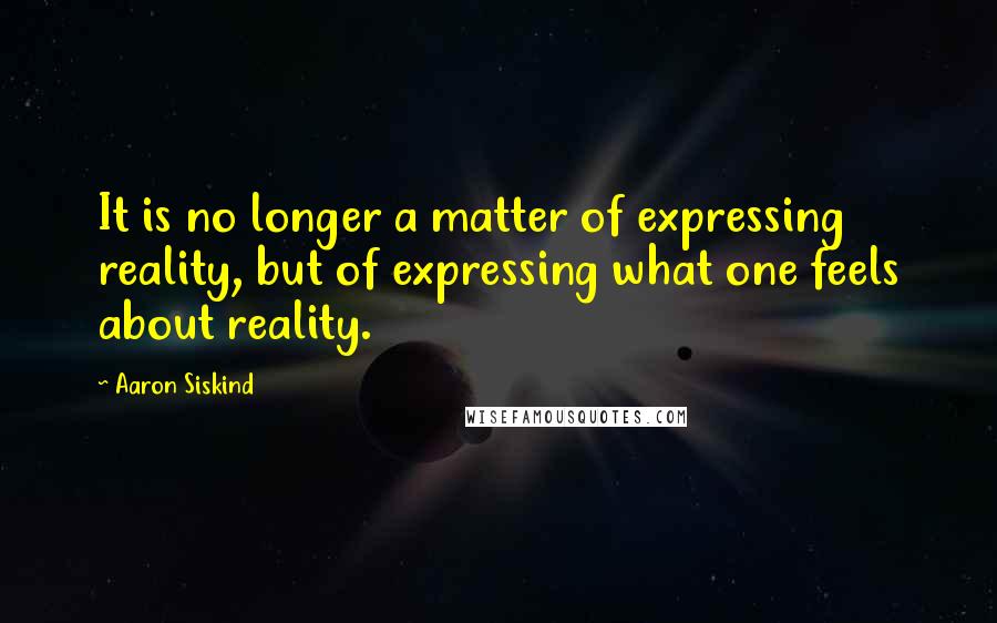 Aaron Siskind Quotes: It is no longer a matter of expressing reality, but of expressing what one feels about reality.