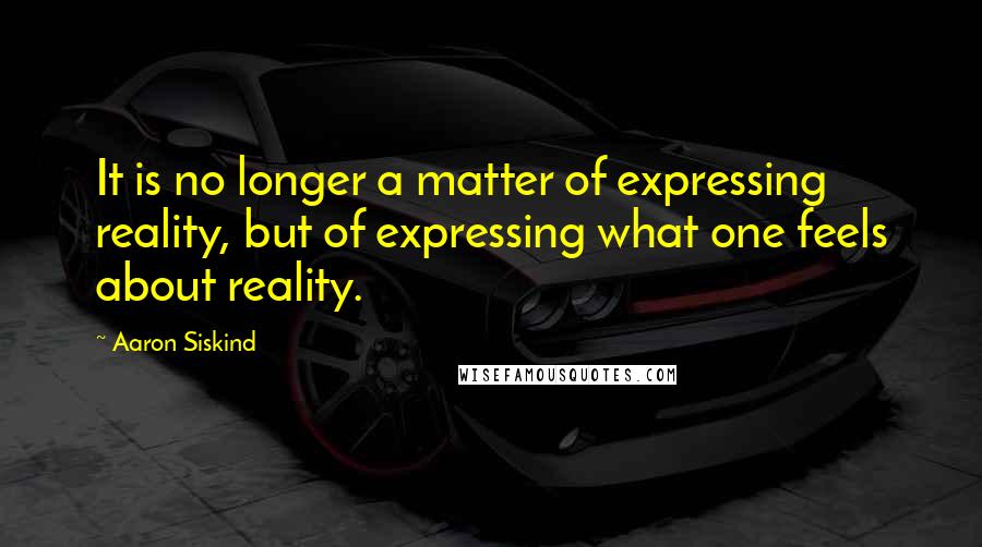 Aaron Siskind Quotes: It is no longer a matter of expressing reality, but of expressing what one feels about reality.
