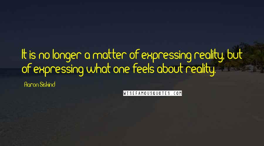 Aaron Siskind Quotes: It is no longer a matter of expressing reality, but of expressing what one feels about reality.