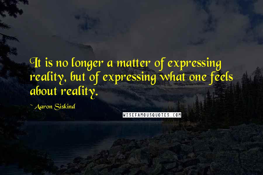 Aaron Siskind Quotes: It is no longer a matter of expressing reality, but of expressing what one feels about reality.