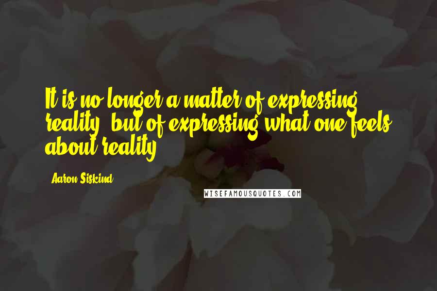 Aaron Siskind Quotes: It is no longer a matter of expressing reality, but of expressing what one feels about reality.